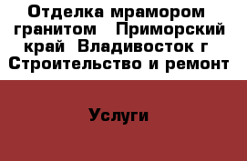 Отделка мрамором, гранитом - Приморский край, Владивосток г. Строительство и ремонт » Услуги   